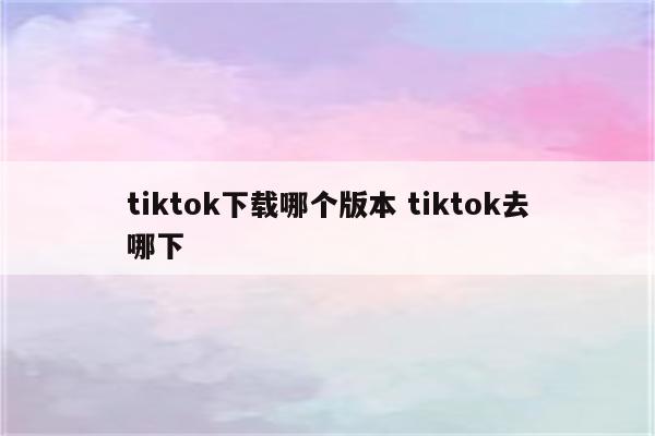 tiktok下载哪个版本 tiktok去哪下