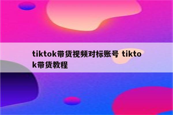 tiktok带货视频对标账号 tiktok带货教程