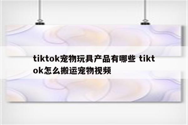 tiktok宠物玩具产品有哪些 tiktok怎么搬运宠物视频