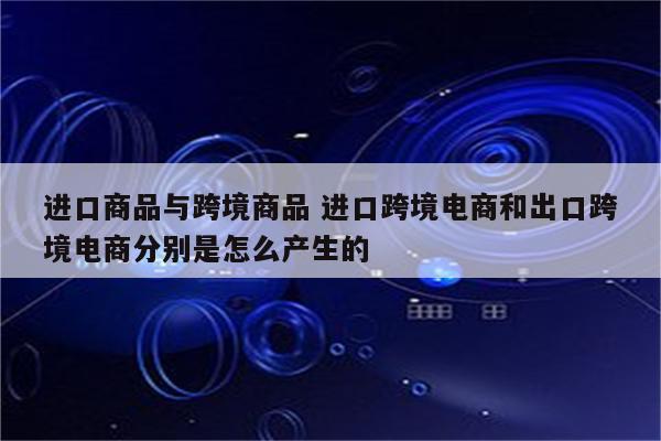 进口商品与跨境商品 进口跨境电商和出口跨境电商分别是怎么产生的