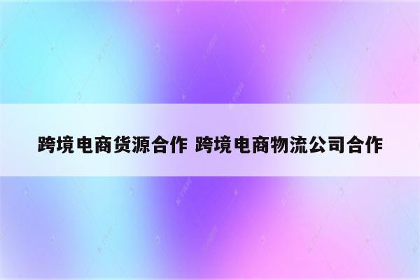 跨境电商货源合作 跨境电商物流公司合作