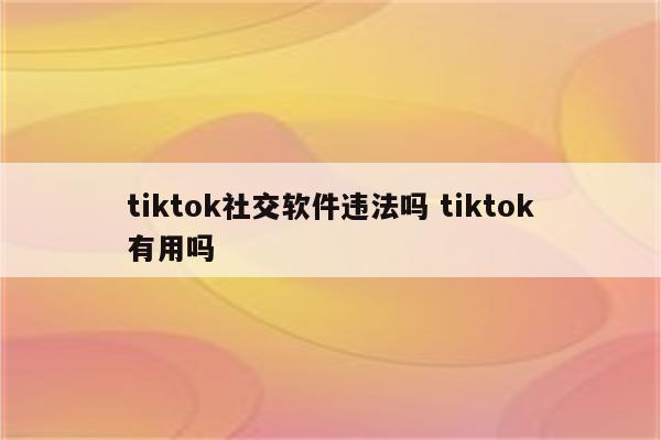 tiktok社交软件违法吗 tiktok有用吗