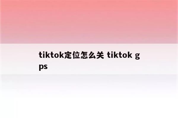 tiktok定位怎么关 tiktok gps