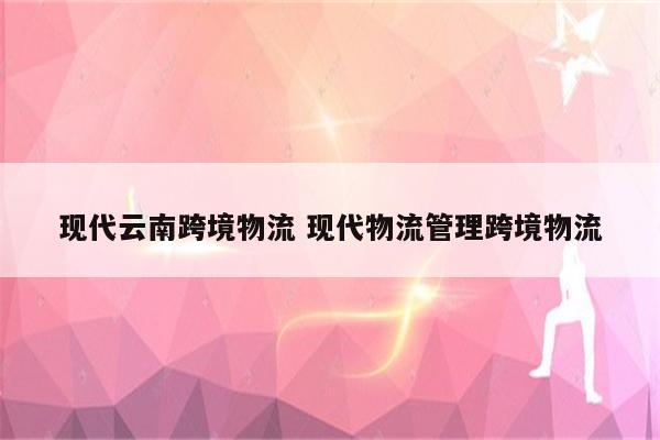 现代云南跨境物流 现代物流管理跨境物流