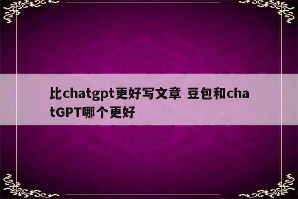 比chatgpt更好写文章 豆包和chatGPT哪个更好