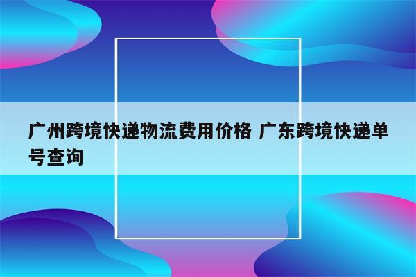 广州跨境快递物流费用价格 广东跨境快递单号查询