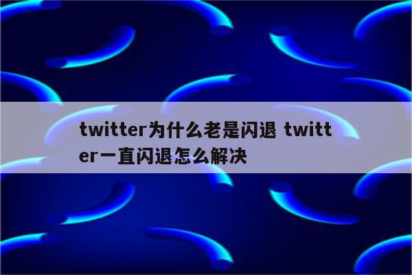 twitter为什么老是闪退 twitter一直闪退怎么解决