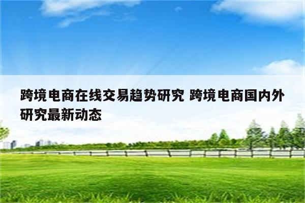 跨境电商在线交易趋势研究 跨境电商国内外研究最新动态