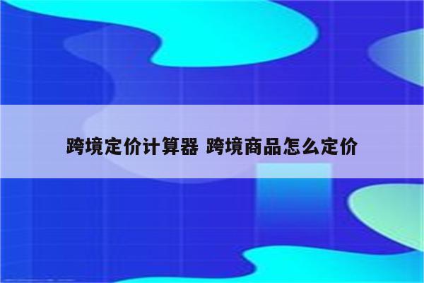 跨境定价计算器 跨境商品怎么定价