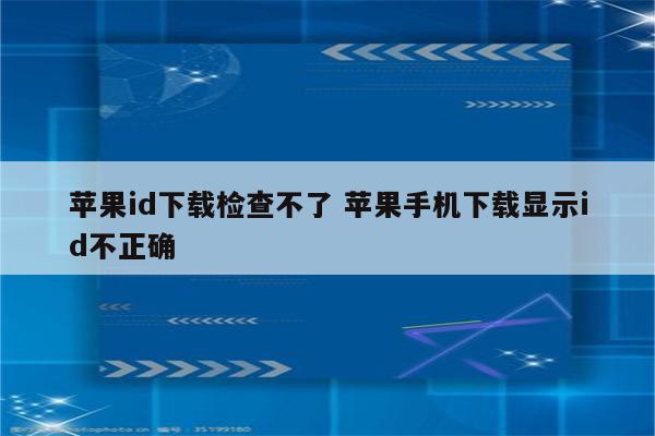 苹果id下载检查不了 苹果手机下载显示id不正确