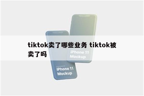 tiktok卖了哪些业务 tiktok被卖了吗