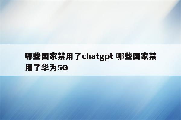 哪些国家禁用了chatgpt 哪些国家禁用了华为5G