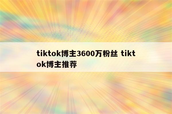 tiktok博主3600万粉丝 tiktok博主推荐