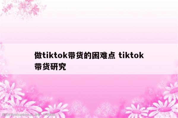 做tiktok带货的困难点 tiktok带货研究