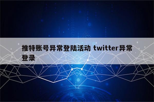 推特账号异常登陆活动 twitter异常登录