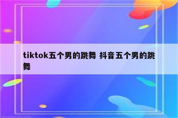 tiktok五个男的跳舞 抖音五个男的跳舞