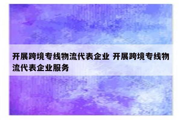 开展跨境专线物流代表企业 开展跨境专线物流代表企业服务