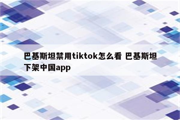 巴基斯坦禁用tiktok怎么看 巴基斯坦下架中国app