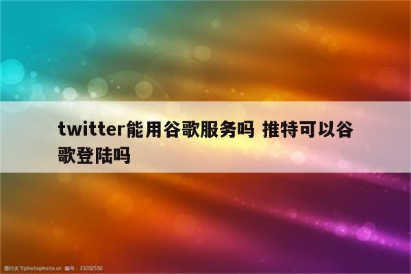 twitter能用谷歌服务吗 推特可以谷歌登陆吗