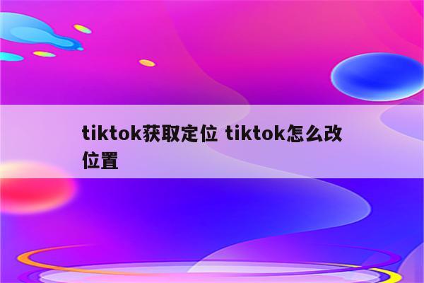 tiktok获取定位 tiktok怎么改位置