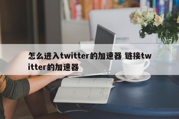 怎么进入twitter的加速器 链接twitter的加速器