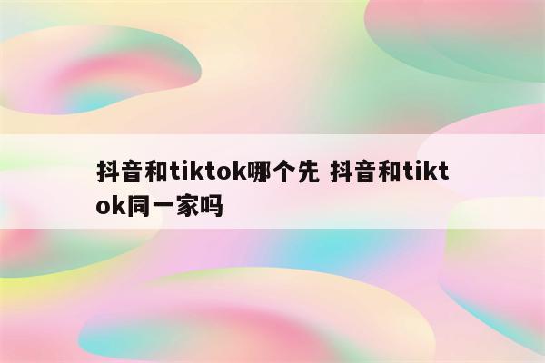 抖音和tiktok哪个先 抖音和tiktok同一家吗