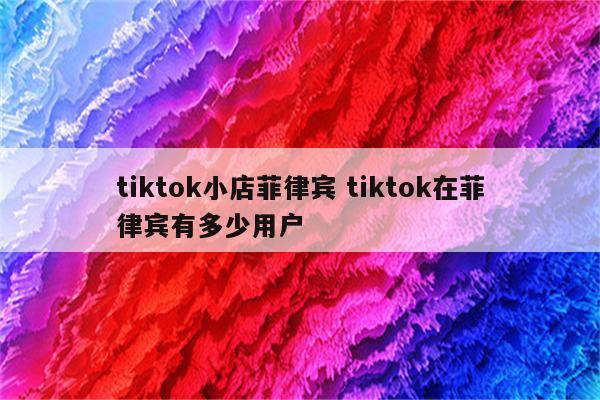 tiktok小店菲律宾 tiktok在菲律宾有多少用户