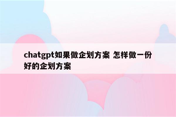 chatgpt如果做企划方案 怎样做一份好的企划方案