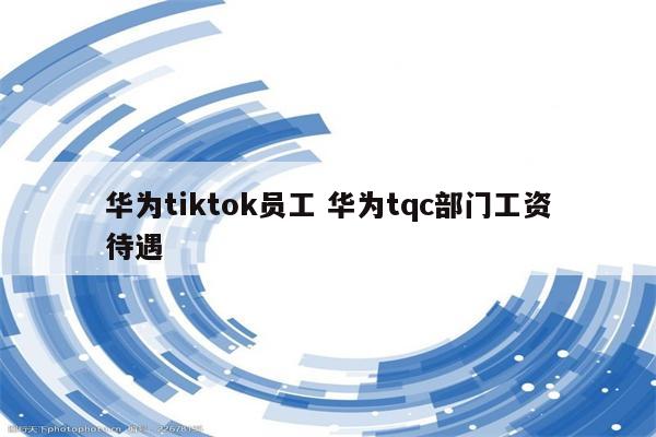 华为tiktok员工 华为tqc部门工资待遇