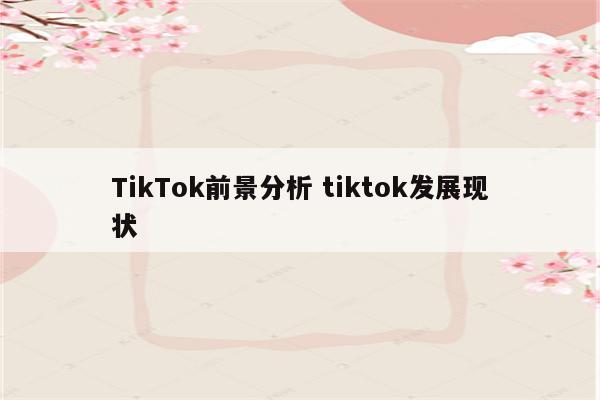 TikTok前景分析 tiktok发展现状