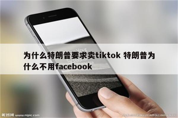 为什么特朗普要求卖tiktok 特朗普为什么不用facebook