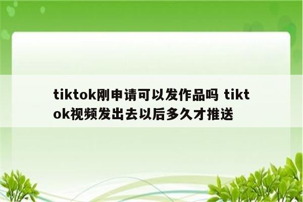 tiktok刚申请可以发作品吗 tiktok视频发出去以后多久才推送