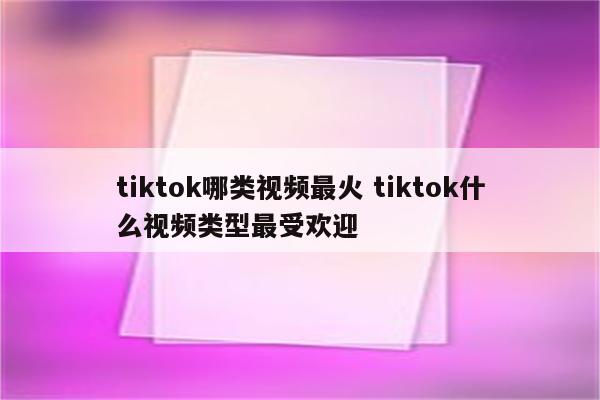 tiktok哪类视频最火 tiktok什么视频类型最受欢迎