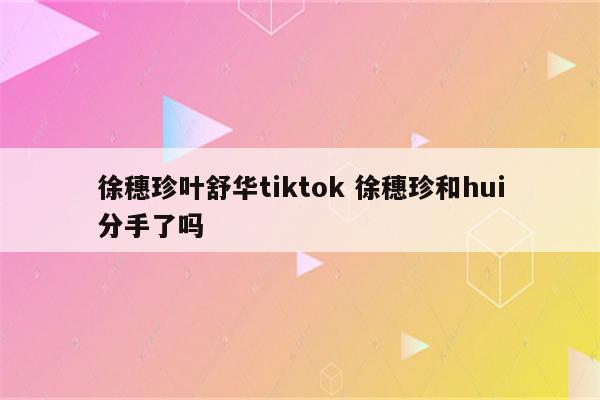 徐穗珍叶舒华tiktok 徐穗珍和hui分手了吗