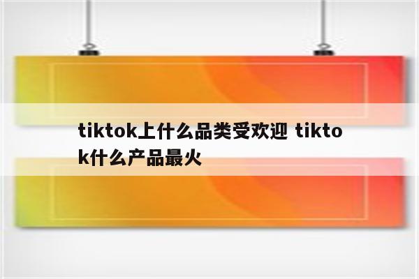 tiktok上什么品类受欢迎 tiktok什么产品最火