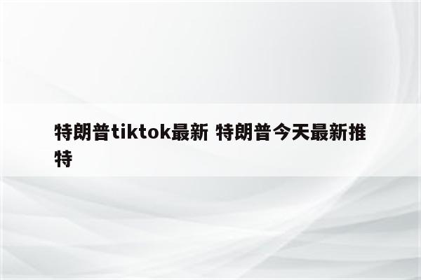 特朗普tiktok最新 特朗普今天最新推特