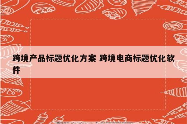 跨境产品标题优化方案 跨境电商标题优化软件