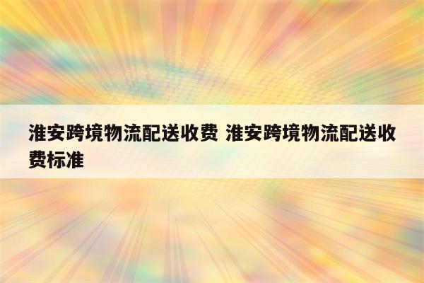 淮安跨境物流配送收费 淮安跨境物流配送收费标准