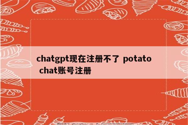 chatgpt现在注册不了 potato chat账号注册