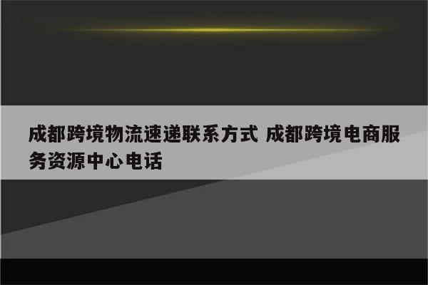 成都跨境物流速递联系方式 成都跨境电商服务资源中心电话