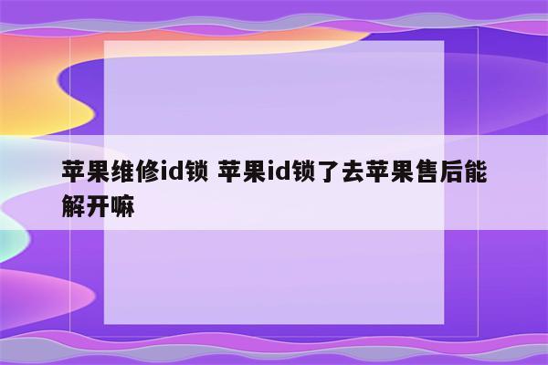 苹果维修id锁 苹果id锁了去苹果售后能解开嘛