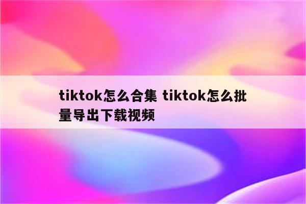 tiktok怎么合集 tiktok怎么批量导出下载视频