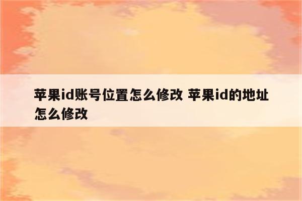 苹果id账号位置怎么修改 苹果id的地址怎么修改