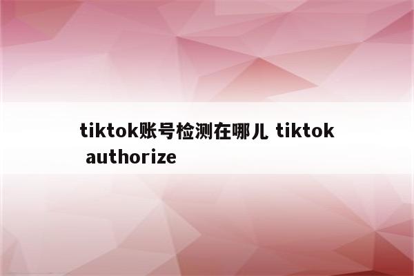 tiktok账号检测在哪儿 tiktok authorize