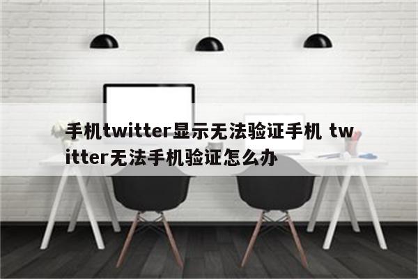 手机twitter显示无法验证手机 twitter无法手机验证怎么办