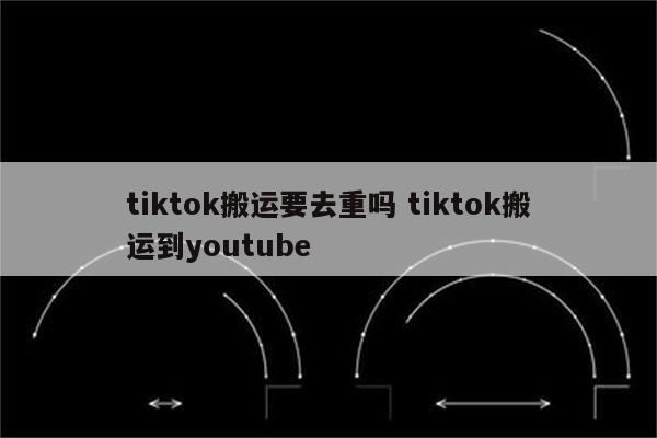 tiktok搬运要去重吗 tiktok搬运到youtube