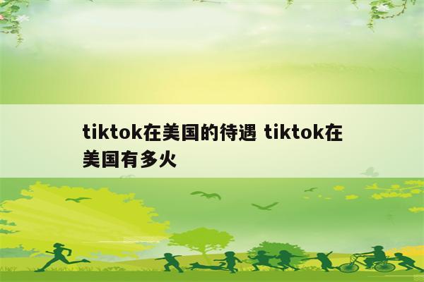 tiktok在美国的待遇 tiktok在美国有多火