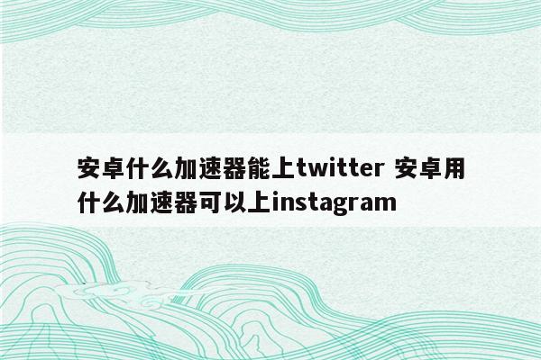 安卓什么加速器能上twitter 安卓用什么加速器可以上instagram