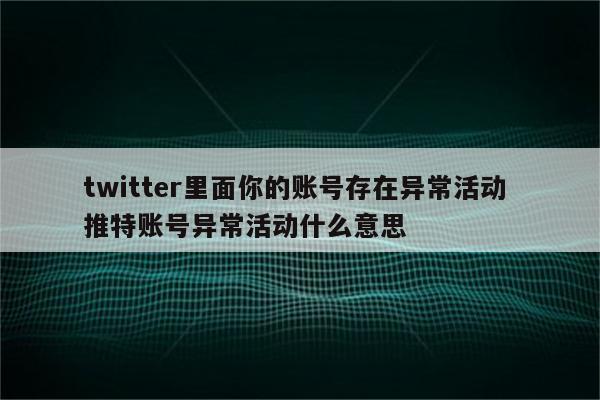 twitter里面你的账号存在异常活动 推特账号异常活动什么意思