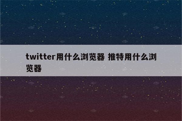 twitter用什么浏览器 推特用什么浏览器